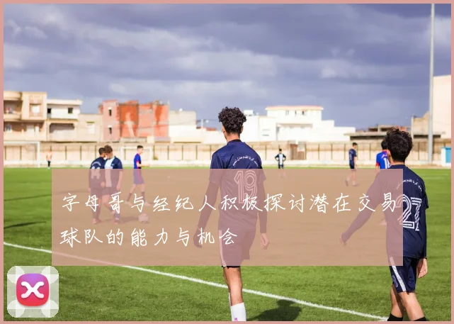 字母哥与经纪人积极探讨潜在交易球队的能力与机会