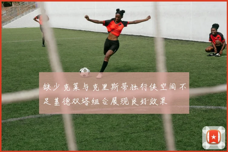 缺少克莱与克里斯蒂独行侠空间不足基德双塔组合展现良好效果