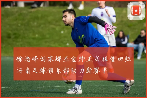 徐浩峰刘家辉王金帅正式租借回归河南足球俱乐部助力新赛季