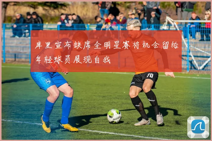 库里宣布缺席全明星赛将机会留给年轻球员展现自我