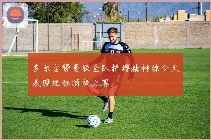 多尔古赞曼联全队拼搏精神称今天表现堪称顶级比赛