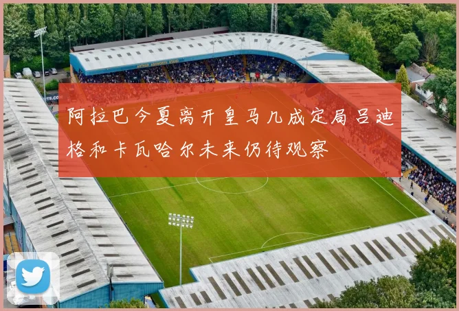 阿拉巴今夏离开皇马几成定局吕迪格和卡瓦哈尔未来仍待观察