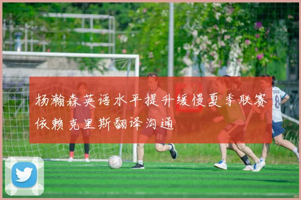 杨瀚森英语水平提升缓慢夏季联赛依赖克里斯翻译沟通