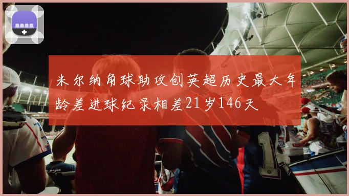 米尔纳角球助攻创英超历史最大年龄差进球纪录相差21岁146天
