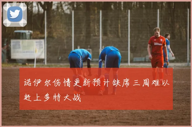 诺伊尔伤情更新预计缺席三周难以赶上多特大战