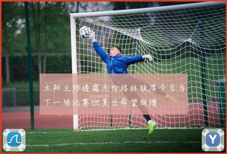 太阳主帅透露杰伦格林缺席今日与下一场比赛但复出希望渐增
