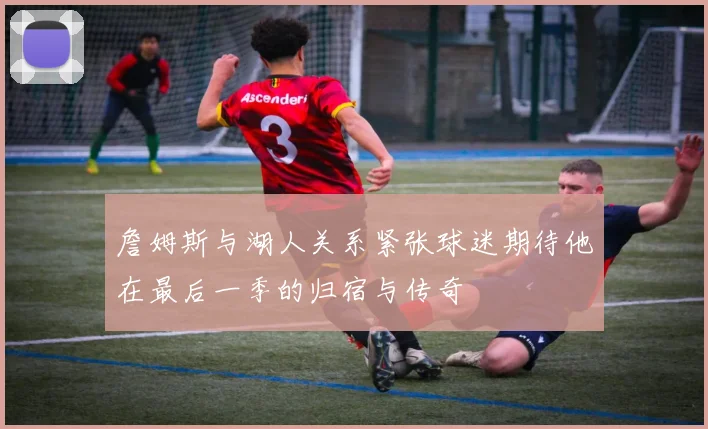 詹姆斯与湖人关系紧张球迷期待他在最后一季的归宿与传奇