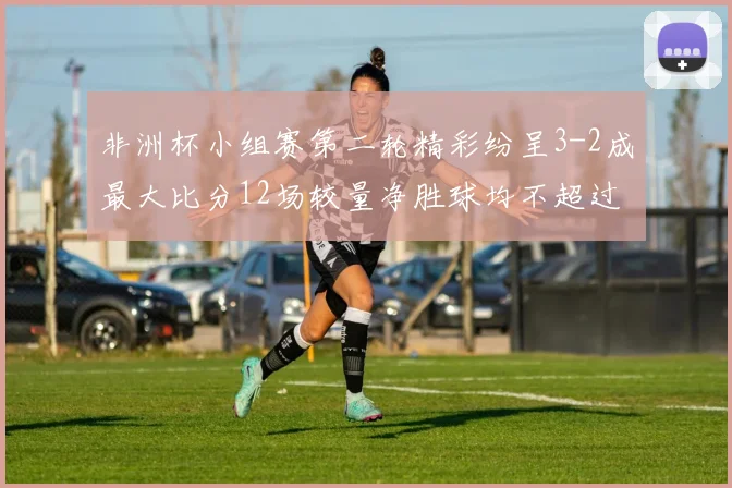 非洲杯小组赛第二轮精彩纷呈3-2成最大比分12场较量净胜球均不超过1球