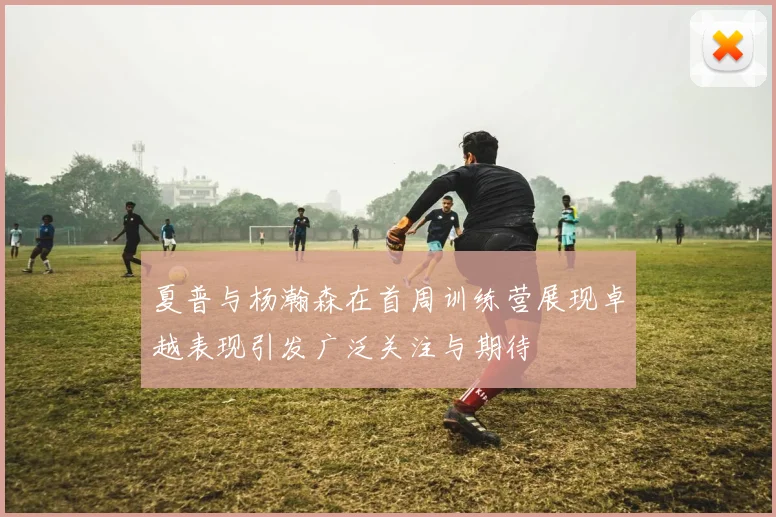 夏普与杨瀚森在首周训练营展现卓越表现引发广泛关注与期待