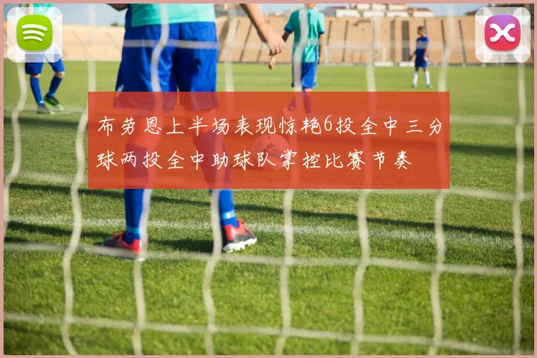 布劳恩上半场表现惊艳6投全中三分球两投全中助球队掌控比赛节奏
