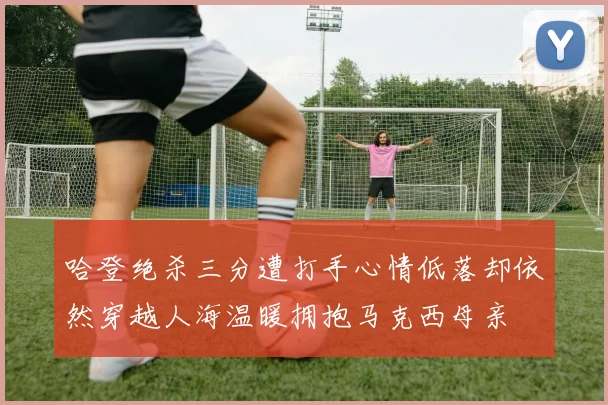 哈登绝杀三分遭打手心情低落却依然穿越人海温暖拥抱马克西母亲