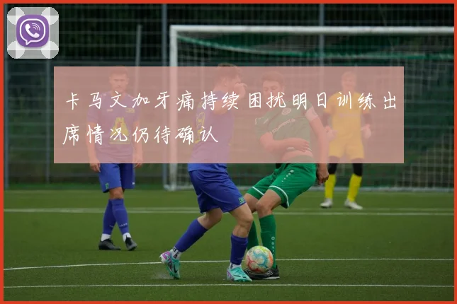 卡马文加牙痛持续困扰明日训练出席情况仍待确认