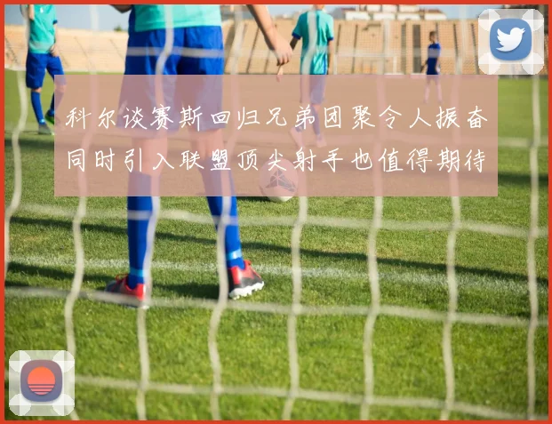 科尔谈赛斯回归兄弟团聚令人振奋同时引入联盟顶尖射手也值得期待